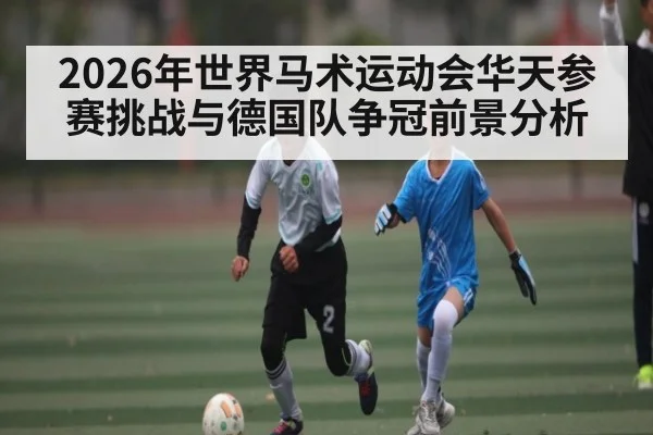 2026年世界马术运动会华天参赛挑战与德国队争冠前景分析